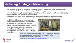 Marketing Strategy | Advertising
• The company localizes its campaigns in certain markets. For example: China is a market that
warrants specific Chinese creative and a specific Chinese approach.
• In Brazil, the company localized its global work, for example by featuring in sitcoms in the country,
a popular format also to do product introductions.
• Everywhere else in the world, the company is mostly marketing using a global approach.
• In 2013, the USA became Booking.com’s
largest destination country. In order to attract
more American customers, the company
started using traditional advertising in the USA.
• In the USA, Booking.com is a challenger
brand. Expedia is leading the market, while
booking.com is relatively new to the category
in the country.
In the USA, Booking.com launched in 2016 a TV campaign, featuring
an engaged couple of comedians who are struggling to find
accommodations for their special day.
Watch ads on Booking.com’s YouTube channel.
 
