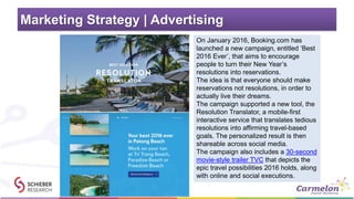 Marketing Strategy | Advertising
On January 2016, Booking.com has
launched a new campaign, entitled ‘Best
2016 Ever’, that aims to encourage
people to turn their New Year’s
resolutions into reservations.
The idea is that everyone should make
reservations not resolutions, in order to
actually live their dreams.
The campaign supported a new tool, the
Resolution Translator, a mobile-first
interactive service that translates tedious
resolutions into affirming travel-based
goals. The personalized result is then
shareable across social media.
The campaign also includes a 30-second
movie-style trailer TVC that depicts the
epic travel possibilities 2016 holds, along
with online and social executions.
 