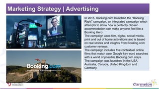 Marketing Strategy | Advertising
In 2015, Booking.com launched the “Booking
Right” campaign, an integrated campaign which
attempts to show how a perfectly chosen
accommodation can make anyone feel like a
Booking Hero.
The campaign uses film, digital, social media,
print and out of home activations and is based
on real stories and insights from Booking.com
customer reviews.
The campaign includes five contextual online
films that match user Google key word searches
with a world of possible Booking.com stays.
The campaign was launched in the USA,
Australia, Canada, United Kingdom and
Germany.
 