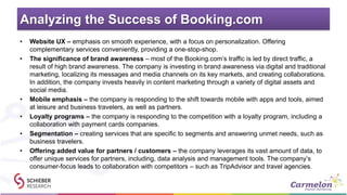 Analyzing the Success of Booking.com
• Website UX – emphasis on smooth experience, with a focus on personalization. Offering
complementary services conveniently, providing a one-stop-shop.
• The significance of brand awareness – most of the Booking.com’s traffic is led by direct traffic, a
result of high brand awareness. The company is investing in brand awareness via digital and traditional
marketing, localizing its messages and media channels on its key markets, and creating collaborations.
In addition, the company invests heavily in content marketing through a variety of digital assets and
social media.
• Mobile emphasis – the company is responding to the shift towards mobile with apps and tools, aimed
at leisure and business travelers, as well as partners.
• Loyalty programs – the company is responding to the competition with a loyalty program, including a
collaboration with payment cards companies.
• Segmentation – creating services that are specific to segments and answering unmet needs, such as
business travelers.
• Offering added value for partners / customers – the company leverages its vast amount of data, to
offer unique services for partners, including, data analysis and management tools. The company’s
consumer-focus leads to collaboration with competitors – such as TripAdvisor and travel agencies.
 