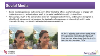 Social Media
• Social media is perceived by Booking.com’s Chief Marketing Officer as channels used to engage with
customers more on an inspirational level, since social media is inherently content-driven.
• For example, much of the conversation today on Facebook is about travel, and much on Instagram is
about travel, as consumers are craving for sharing travel experiences or discussing travel in social
channels. Booking.com aims to add value to these conversations.
In 2015, Booking.com invited consumers
through social media to submit pics of
their summer adventures, then turning its
favorites into animated GIFs.
 