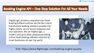 FlightsLogic provides comprehensive Travel
Booking Software and we are the No.1 cloud
based online booking solutions providers for
flights, hotels, cars to travel companies and
tour operators. We are FlightsLogic, a
modern and up-to-date company providing
online travel booking software solutions for
travel businesses all over the world
Visit: https://www.flightslogic.com/booking-engine-api.php
 