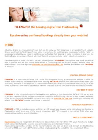 FB-ENGINE: the booking engine from Flashbooking

       Receive online confirmed bookings directly from your website!


INTRO
A Booking Engine is a reservation software that can be easily and fully integrated in any establishment website.
Geared specifically to handling confirmed online reservations, the booking engine enables your website visitors to
access your availability and rates in real time and to finalize their booking in just a few clicks. In this way, the
Booking Engine becomes an efficient sales tool that will turn your website visitors into direct customers.

Flashbooking.com is proud to offer its partners its new product: FB-ENGINE. Through one back office you will be
able to manage and sell your rooms online either in Flashbookig.com and in your property website. Only the
establishments that have regularly subscribed for free in Flashbooking.com network, will benefit from FB-ENGINE
at no costs!

                                                ------------------------

                                                                                      WHAT IS A BOOKING ENGINE?

FB-ENGINE is a reservation software that can be fully integrated in any accommodation website to offer the
visitors an efficient and secure service of online booking. FB-ENGINE enables your website visitors to access your
availability and rates in real time and to finalize their booking with a secure credit card transaction in just a few
clicks. In this way, your website becomes an efficient sales tool that will turn your visitors into direct customers !

                                                                                               HOW DOES IT WORK?

FB-ENGINE is fully integrated with the Flashbooking.com website so that through ONE BACK OFFICE you are able
to sell your rooms online and manage your reservations (either in Flashbookig.com and in your property website).
If you are not listed in Flashbooking hotels directory you can subscribe for free now, double your visibility and
benefit from FB-ENGINE reservation software at no costs!

                                                                                         HOW MUCH DOES IT COST?

FB-ENGINE is FREE to install or manage and there are NO annual fees. You pay just a minimal cost per booking to
Flashbooking which keeps one of the lowest percentages (3%) in the market ONLY when your website visitor
confirms an online booking.

                                                                                           WHO IS FLASHBOOKING ?

Flashbooking provides independent travellers and backpackers with more then 5000 youth hostels and budget
hotels worldwide that can be securely book online receiving an instant confirmation.
Flashbooking represents a window on the net for hoteliers who can sell their beds through the Flashbooking
network for FREE and receive 24/7 online bookings simply updating the availability via a simple Back Office.
 