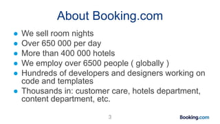 About Booking.com
● We sell room nights
● Over 650 000 per day
● More than 400 000 hotels
● We employ over 6500 people ( g...