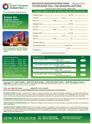 DELEGATE REGISTRATION FORM
TO REGISTER CALL THE BOOKING HOTLINE		
Hotel New Otani Chang Fu Gong , Beijing China
Robbie Wu
Register Now!
Robbie.Wu@fagochina.com
Tel: 86 21 6354 8799-802
Fax: 86 21 6354 8790
www.china-gts.com
Tel: +86 21 6354 8799
Fax: +86 21 6354 8790
Robbie.Wu@fagochina.com
http://www.china-gts.com
Group Registration: Book 3+seats --- SAVE 10%, Book 6+seats --- SAVE 15%, Book 9+seats --- SAVE 20%, Book 12+seats ---
SAVE 30%. To register a group booking or to enquire for more information about the event, please call: +86 21 6354 8799-802 or E-mail:
Robbie.Wu@fagochina.com or fax: +86 21 6354 8790
Yes, we need to book _______seats for our group!
By TT (You will receive a payment notification after we get your confirmation of participation)
PAYMENT TERMS Payment is required by TT within 3 working days after your receipt of payment notification. It includes full conference
documentation, two luncheons and one cocktail. Hotel accommodation and travel cost are not included in the registration fee. Your place at the
event is not secure until payment has been received and is subject to cancellation if no payment has been received by the start of the event.
PROGRAMME CHANGE POLICY Please note the speakers and topics were confirmed at the time of publishing; However, circumstances beyond
the control of the organizers may necessitate substitutions, alterations or cancellations of the speakers and topics.
SIMULTANEOUS INTERPRETATION (From Mandarin to English and vice versa) for the entire two-day event will be provided by a professional
team of translators.
CANCELLATION & SUBSTITUTION: Should you be unable to attend, a substitute is always welcome at no extra charge. Alternatively, we
will make a prompt refund less a service charge of 10% of the fee for cancellations before 1st December. Any cancellation that is received after
1st December and before 15th January, 2011 will bear 50% of the full liability. Cancellations received after 15th January, 2011 will bear the full
liability of the total conference fee.
HOW TO REGISTER
PLEASE COMPLETE THE DETAILS BELOW AND FAX BACK
Registration Fee: Tick
Delegate1 Name _______________________________ Job Title __________________
Company ___________________________ E-mail _____________________________
Direct Tel ________________ Mobile ________________ Fax ___________________
Delegate2 Name _______________________________ Job Title __________________
Company ___________________________ E-mail _____________________________
Direct Tel ________________ Mobile ________________ Fax ___________________
Delegate3 Name _______________________________ Job Title __________________
Company ___________________________ E-mail _____________________________
Direct Tel ________________ Mobile ________________ Fax ___________________
Full Mailing Address ________________________________________________________
City/State/Zip zvCode ______________________ Authorizing ______________________
Date ______________________
(This contract is bond with your signature)
Book 3+seats --- SAVE 10%
Book 6+seats --- SAVE 15%
Book 9+seats --- SAVE 20%
Book 12+seats --- SAVE 30%
If you would like to book an option
not currently available in the above
packages or register a group
booking and enquire for more
information please
Call: 86 21 6354 8799-802
E-mail:Robbie.Wu@fagochina.com
Register&Pay Before 1st December, 2010
*USD 895 per person	
Register&Pay Before 20th December, 2010
*USD 1095 per person
Register&Pay Before 15th January, 2011
*USD 1295 per person	
Register&Pay After 15th January, 2011
*USD 1495 per person	
©2009 FAGO (CHINA) BUSINESS CONSULTING LIMITED All rights reserved.
No.26 Jianguomenwai Main Street,
Chaoyang District, Beijing 100022,
China
23rd-24th March,Beijing China
 