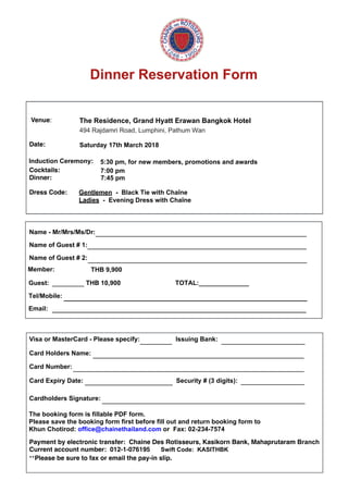 Dinner Reservation Form
Venue: The Residence, Grand Hyatt Erawan Bangkok Hotel
494 Rajdamri Road, Lumphini, Pathum Wan
Date: Saturday 17th March 2018
Cocktails:
Dinner:
Dress Code: 
7:00 pm
Name - Mr/Mrs/Ms/Dr:
Name of Guest # 1:
Name of Guest # 2:
TOTAL:______________Guest: ________ THB 10,900
Tel/Mobile:
Email:
Visa or MasterCard - Please specify: Issuing Bank:
Card Holders Name:
Card Number:
Card Expiry Date: Security # (3 digits):
Cardholders Signature:
Payment by electronic transfer:  Chaine Des Rotisseurs, Kasikorn Bank, Mahaprutaram Branch
Current account number:  012-1-076195 Swift Code: KASITHBK
**Please be sure to fax or email the pay-in slip.
_____________________________________________________
_______________________________________________________
_______________________________________________________
________ _____________________
_____________________________________________________
__________________________________________________________
______________________ ________________
___________________________________________________
The booking form is fillable PDF form.
Please save the booking form first before fill out and return booking form to
Khun Chotirod: office@chainethailand.com or Fax: 02-234-7574
7:45 pm
Gentlemen - Black Tie with Chaîne
Ladies - Evening Dress with Chaîne
____________________________________________________________________
_______________________________________________________________________
Member: THB 9,900
Induction Ceremony: 5:30 pm, for new members, promotions and awards
 