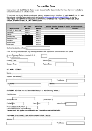 DISCOUNT RAIL OFFER
In conjunction with East Midlands Trains we are pleased to offer discount return for those that have booked onto
our conference travel on selected routes.

To purchase your ticket, please complete the relevant boxes and return your form by fax to + 44 (0) 114 281 4042
Alternatively, note all of your requirements and email jane.tompkins@marketingsheffield.org or post to:
SHEFFIELD CONVENTION BUREAU RESERVATIONS, FIRST FLOOR, FOUNTAIN PRECINCT, BALM
GREEN, SHEFFIELD S1 2JA, UNITED KINGDOM.


                          1st Class       Standard        Please indicate number of return tickets required:
    Origin Station         Return          Return               1st Class                    Standard
 London St. Pancras        £60.00          £41.00
 Leicester                 £35.00          £22.00
 Derby                     £27.00          £16.00
 Nottingham                                £19.00
 Peterborough                              £40.00
 Norwich                                   £54.00
 Manchester                                £20.00
 Liverpool                                 £30.00

Conference booking reference:

If you require guaranteed next day delivery please tick the appropriate special delivery box below.

Airsure Overseas Delivery required: £6.90
*See terms & conditions

Outward Date:                                         Return Date:

Outward Time:                                         Return Time:


DELIVERY DETAILS:

Name:

Address (for delivery):

                                                                          Post Code:

Telephone:                                                      Email:



PAYMENT DETAILS (rail tickets will be charged to the following details):

Card Number:


Name on Card:                                         Cardholders Signature:

Expiry Date:                          Valid From:                         Issue Number:

Personal Security Number:
(Last three digits on signature strip)
Transactions will appear on statements as ‘Tourist Information Sheffield’.


ADDRESS OF CARDHOLDER IF DIFFERENT FROM ABOVE:

Address:

                                                                          Post Code:
 
