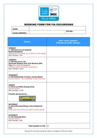 BOOKING FORM FOR FIA EXCURSIONS
     NAME:
                                                                                  FIA NO.:
     CLUB/COMPANY:




                                                                     How many people?
                     Event:
                                                                   (Please provide names)

MONDAY
1. ‘Welcome to Los Angeles’
Drinks Reception
FREE (just let us know you if want to come along)
Non-member: £20


TUESDAY
2. FIA Day out in LA!
Universal Studios with LA & Beverly Hills
Tour (inc. lunch & transport)
£100 per person (includes local taxes)
Non-member: £150



THURSDAY
3. FIA Rollerblade or Cycle, Venice Beach
£15 per person – for rollerblade or bike hire only



FRIDAY
4. FIA & Les Mills Closing Party
£50 per person
Non-member: £100

Proudly sponsored by...




SATURDAY
5. Early Morning Hiking in the Hollywood
Hills
FREE (just let us know you want to come along)


SATURDAY
6. The Amazing Race
£50 per person
Non-member: £50


                           Total payable to FIA:       £


                      Payment for all events should be made on completion of the form below.
 