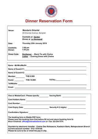 Dinner Reservation Form
Venue: Mandarin Oriental
48 Oriental Avenue, Bangrak
Cocktails at Garden
Dinner at Le Normandi
Date: Thursday 25th January 2018
Cocktails:
Dinner:
Dress Code: 
7:00 pm
Name - Mr/Mrs/Ms/Dr:
Name of Guest # 1:
Name of Guest # 2:
Member:________ THB 9,900
Guest: ________ THB 10,900 TOTAL:______________
Tel/Mobile:
Email:
Visa or MasterCard - Please specify: Issuing Bank:
Card Holders Name:
Card Number:
Card Expiry Date: Security # (3 digits):
Cardholders Signature:
Payment by electronic transfer:  Chaine Des Rotisseurs, Kasikorn Bank, Mahaprutaram Branch
Current account number:  012-1-076195
Please be sure to fax or email the pay-in slip.
_____________________________________________________
_______________________________________________________
_______________________________________________________
________ _____________________
_____________________________________________________
__________________________________________________________
______________________ ________________
___________________________________________________
The booking form is fillable PDF form.
Please save the booking form first before fill out and return booking form to
Khun Chotirod: office@chainethailand.com or Fax: 02-234-7574
7:45 pm
Gentleman - Black Tie with Chaîne
Ladies - Evening Dress with Chaîne
____________________________________________________________________
_______________________________________________________________________
 