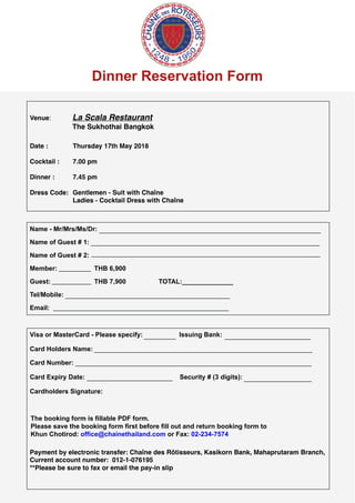 Dinner Reservation Form
Venue: La Scala Restaurant
The Sukhothai Bangkok
Date : Thursday 17th May 2018
Cocktail :  7.00 pm
Dinner :  7.45 pm
Dress Code: Gentlemen - Suit with Chaîne
Ladies - Cocktail Dress with Chaîne
Name - Mr/Mrs/Ms/Dr:
Name of Guest # 1:
Name of Guest # 2:
Member: THB 6,900
Guest: THB 7,900 TOTAL:______________
Tel/Mobile:
Email:
Visa or MasterCard - Please specify: Issuing Bank:
Card Holders Name:
Card Number:
Card Expiry Date: Security # (3 digits):
Cardholders Signature:
Payment by electronic transfer: Chaîne des Rôtisseurs, Kasikorn Bank, Mahaprutaram Branch,
Current account number:  012-1-076195
**Please be sure to fax or email the pay-in slip
The booking form is fillable PDF form.
Please save the booking form first before fill out and return booking form to
Khun Chotirod: office@chainethailand.com or Fax: 02-234-7574
______________________________________________________________
________________________________________________________________
________________________________________________________________
_________
___________
______________________________________________
_________________________________________________
_________ ________________________
_____________________________________________________________
__________________________________________________________________
________________________ ___________________
 