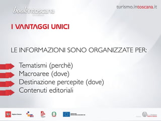 LE INFORMAZIONI SONO ORGANIZZATE PER:	
 
	
 
	

 Tematismi (perchè) 	
 
	

 Macroaree (dove) 	
 
	

 Destinazione percepite (dove) 	
 
	

 Contenuti editoriali
I VANTAGGI UNICI
 