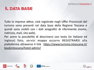 il data base
42
Tu6e	
 le	
 imprese	
 a7ve,	
 cioè	
 registrate	
 negli	
 Uﬃci	
 Provinciali	
 del	
 
turismo	
  sono	
  presenK	
  nel	
  data	
  base	
  della	
  Regione	
  Toscana	
  e	
 
quindi	
  sono	
  visibili	
  con	
  i	
  daK	
  anagraﬁci	
  di	
  riferimento	
  (nome,	
 
indirizzo,	
 mail,	
 sito	
 web).	
 
Per	
  avere	
  la	
  possibilità	
  di	
  descriversi	
  con	
  testo	
  (in	
  italiano	
  ed	
 
inglese)	
  foto,	
  servizi	
  mappa	
  occorre	
  REGISTRARSI	
  alla	
 
pia6aforma	
 a6raverso	
 il	
 link	
  	
 h6ps://www.turismo.intoscana.it/
bookintoscana/hotel-­‐admin/
 