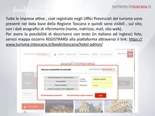 Tu6e	
 le	
 imprese	
 a7ve	
 ,	
 cioè	
 registrate	
 negli	
 Uﬃci	
 Provinciali	
 del	
 turismo	
 sono	
 
presenK	
 nel	
 data	
 base	
 della	
 Regione	
 Toscana	
 e	
 quindi	
 sono	
 visibili	
 ,	
 sul	
 sito,	
 	
 
con	
 i	
 daK	
 anagraﬁci	
 di	
 riferimento	
 (nome,	
 indirizzo,	
 mail,	
 sito	
 web).	
 
Per	
  avere	
  la	
  possibilità	
  di	
  descriversi	
  con	
  testo	
  (in	
  italiano	
  ed	
  inglese)	
  foto,	
 
servizi	
 mappa	
 occorre	
 REGISTRARSI	
 alla	
 pia6aforma	
 a6raverso	
 il	
 link:	
 h6ps://
www.turismo.intoscana.it/bookintoscana/hotel-­‐admin/
 