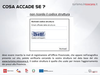 cosa accade se ?
50
non	
 ricordo	
 il	
 codice	
 stru6ura
deve	
 essere	
 inserita	
 la	
 mail	
 di	
 registrazione	
 all’Uﬃcio	
 Provinciale,	
 che	
 appare	
 nell’anagraﬁca	
 
presente	
  sul	
  sito,	
  potete	
  veriﬁcarla	
  cercando	
  la	
  vostra	
  stru6ura	
  nel	
  data	
  base	
  del	
  sito	
 
www.turismo.intoscana.it,	
 il	
 codice	
 stru6ura	
 è	
 quello	
 che	
 usate	
 per	
 inviare	
 l’aggiornamento	
 
dei	
 prezzi	
 alla	
 Provincia.	
 
 