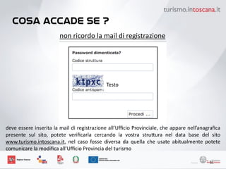 cosa accade se ?
51
non	
 ricordo	
 la	
 mail	
 di	
 registrazione
Testo
deve	
 essere	
 inserita	
 la	
 mail	
 di	
 registrazione	
 all’Uﬃcio	
 Provinciale,	
 che	
 appare	
 nell’anagraﬁca	
 
presente	
  sul	
  sito,	
  potete	
  veriﬁcarla	
  cercando	
  la	
  vostra	
  stru6ura	
  nel	
  data	
  base	
  del	
  sito	
 
www.turismo.intoscana.it,	
  nel	
  caso	
  fosse	
  diversa	
  da	
  quella	
  che	
  usate	
  abitualmente	
  potete	
 
comunicare	
 la	
 modiﬁca	
 all’Uﬃcio	
 Provincia	
 del	
 turismo	
 
 