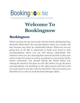 Welcome To
Bookingnow
Bookingnow
When you plan for any travel and visit the tourist destination then
obviously think about the accommodation where you exactly will
stay because stay must be comfortable always. Wherever you are
going first of all this is important to book your hotel or safe
accommodation where you can feel always comfortable. But
whatever hotel you are choosing that must be located in that area
where it must be easier as well as proximity to your nearby all the
tourist attractions. You should inform the hotels before you
visiting the hotels to the place as well. But better you go the hotel
accommodation you should go to the right process and first of all
you must need to pay the costs for the hotels. Once you book your
hotel then it is a time to book the hotel through online.
 