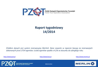 08.04.2014
Raport tygodniowy
14/2014
http://www.pzot.pl http://www.lece.pl http://www.merlinx.pl
Źródłem danych jest system rezerwacyjny MerlinX. Dane zawarte w raporcie bazują na rezerwacjach
dokonanych przez 2714 agentów. Liczba agentów spadła o 4,2% w stosunku do ubiegłego roku.
 