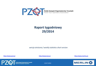 22.07.2014	
  
Raport	
  tygodniowy	
  
29/2014	
  
h)p://www.pzot.pl 	
   	
   	
   	
   	
   	
  h)p://www.lece.pl 	
   	
   	
   	
   	
   	
  h)p://www.merlinx.pl	
  
wersja	
  skrócona	
  /	
  weekly	
  sta1s1cs	
  short	
  version	
  	
  
 