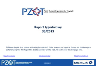 20.08.2013
Raport tygodniowy
33/2013
http://www.pzot.pl http://www.lece.pl http://www.merlinx.pl
Źródłem danych jest system rezerwacyjny MerlinX. Dane zawarte w raporcie bazują na rezerwacjach
dokonanych przez 3152 agentów. Liczba agentów spadła o 16,3% w stosunku do ubiegłego roku.
 