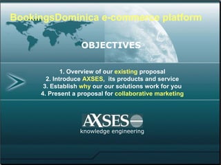 1. Overview of our  existing  proposal 2. Introduce  AXSES ,  its products and service 3. Establish  why  our solutions work for you 4. Present a proposal for  collaborative marketing knowledge engineering BookingsDominica e-commerce platform http:// BookingsDominica .com  OBJECTIVES   