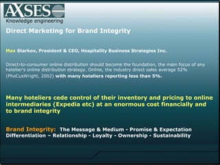 Knowledge engineering Direct Marketing for Brand Integrity Max  Starkov , President & CEO, Hospitality Business Strategies Inc.  Direct-to-consumer online distribution should become the foundation, the main focus of any hotelier's online distribution strategy. Online, the industry direct sales average 52% (PhoCusWright, 2002)  with many   hoteliers reporting less than 5%.   Many hoteliers cede control of their inventory and pricing to online intermediaries (Expedia etc) at an enormous cost financially and to brand integrity    Brand Integrity:   The Message & Medium - Promise & Expectation Differentiation – Relationship - Loyalty - Ownership - Sustainability  