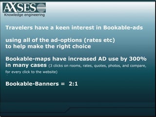 .  Knowledge engineering Travelers have a keen interest in Bookable-ads   using all of the ad-options (rates etc) to help make the right choice  Bookable-maps have increased AD use by 300% in many cases  (3 clicks on rooms, rates, quotes, photos, and compare,  for every click to the website)   Bookable-Banners =  2:1     
