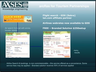 Knowledge engineering many  results arcRes for Tourism Partnerships Flight search - GDS (Sabre)  ian.com affiliate partner Airlines webrates now available to GDS FREE – Branded Solution $250setup Air search form set with arcres traveler details Airline Search & bookings  is non commissionable – this service offered as a convenience. Some service fees may be applied – Branded solution receives 50% of services applied 