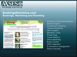 Knowledge engineering BookingsDominica.com Bookings, Marketing and Branding Directory of all accommodation Search Engine Comparison shopping Themes Marketing SEO footprint  Members Tools Portal Tools Travel Platform Direct Marketing Brand Control GDS integration E-commerce management Niche Channels 