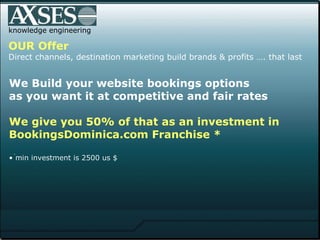 . .  knowledge engineering OUR Offer Direct channels, destination marketing build brands & profits …. that last We Build your website bookings options  as you want it at competitive and fair rates  We give you 50% of that as an investment in  BookingsDominica.com Franchise * min investment is 2500 us $ 