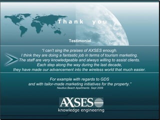 knowledge engineering T h a n k  y o u Testimonial “ I can’t sing the praises of AXSES enough.  I think they are doing a fantastic job in terms of tourism marketing.  The staff are very knowledgeable and always willing to assist clients.  Each step along the way during the last decade,  they have made our advancement into the wireless world that much easier.  For example with regards to GDS  and with tailor-made marketing initiatives for the property.”   Nautilus Beach Apartments  Sept 2009 