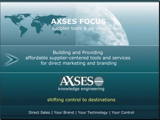 Building and Providing  affordable supplier-centered tools and services  for direct marketing and branding knowledge engineering AXSES FOCUS supplier tools & services Direct Sales | Your Brand | Your Technology | Your Control shifting control to destinations 