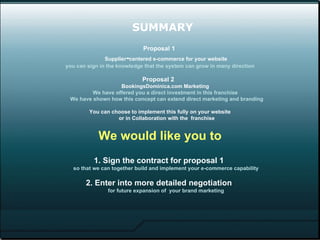 SUMMARY Proposal 1  Supplier - centered e-commerce for your website you can sign in the knowledge that the system can grow in many direction Proposal 2  BookingsDominica.com Marketing  We have offered you a direct investment in this franchise   We have shown how this concept can extend direct marketing and branding You can choose to implement this fully on your website  or in Collaboration with the  franchise Recommendation 1. Sign the contract for proposal 1  so that we can together build and implement your e-commerce capability 2. Enter into more detailed negotiation  for future expansion of  your e-commerce marketing 