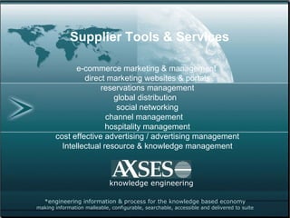 *engineering information & process for the knowledge based economy making information malleable, configurable, searchable, accessible and delivered to suite knowledge engineering Supplier Tools & Services e-commerce marketing & management  direct marketing websites & portals reservations management global distribution  social networking channel management  hospitality management cost effective advertising / advertising management Intellectual resource & knowledge management 
