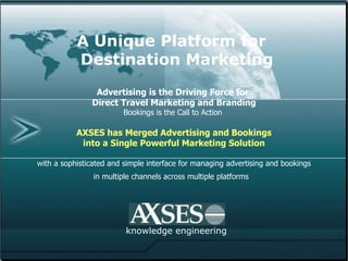 A Unique Platform for    Destination Marketing     Advertising is the Driving Force for  Direct Travel Marketing and Branding Bookings is the Call to Action   AXSES has Merged Advertising and Bookings into a Single Powerful Marketing Solution with a sophisticated and simple interface for managing advertising and bookings in multiple channels across multiple platforms   knowledge engineering 