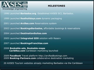 MILESTONES 1996 Launched  Barbados.org . Established AXSES SCI, Barbados. 1999 Launched  Realholidays.com  dynamic packagi...