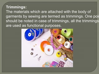 Trimmings:
The materials which are attached with the body of
garments by sewing are termed as trimmings. One poin
should be noted in case of trimmings, all the trimmings
are used as functional purposes.
 