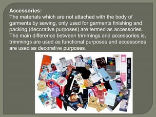 Accessories:
The materials which are not attached with the body of
garments by sewing, only used for garments finishing and
packing (decorative purposes) are termed as accessories.
The main difference between trimmings and accessories is,
trimmings are used as functional purposes and accessories
are used as decorative purposes.
 