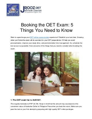 Booking the OET Exam: 5
Things You Need to Know
Want to supercharge your OET online course review experience? Establish your test date. Knowing
when you’ll take the exam will do wonders for your OET preparations. It’ll help you avoid
procrastination, improve your study drive, and promote better time management. So, schedule the
test as soon as possible. Here are some of the things that you need to consider when booking the
exam.
1. The OET exam fee is AUD 587.
This roughly translates to PHP 22,726. Keep in mind that this amount may vary based on the
conversion value of Australian Dollar to Philippine Peso when you book the exam. Make sure you
pass the test on your first attempt by preparing with high-quality OET online packages.
 