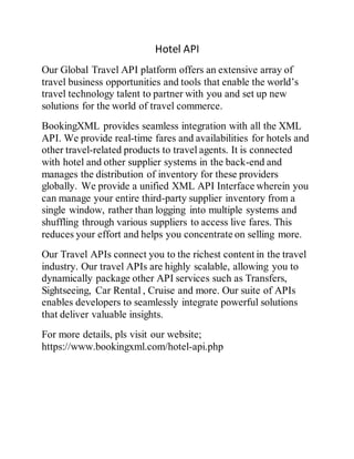 Hotel API
Our Global Travel API platform offers an extensive array of
travel business opportunities and tools that enable the world’s
travel technology talent to partner with you and set up new
solutions for the world of travel commerce.
BookingXML provides seamless integration with all the XML
API. We provide real-time fares and availabilities for hotels and
other travel-related products to travel agents. It is connected
with hotel and other supplier systems in the back-end and
manages the distribution of inventory for these providers
globally. We provide a unified XML API Interface wherein you
can manage your entire third-party supplier inventory from a
single window, rather than logging into multiple systems and
shuffling through various suppliers to access live fares. This
reduces your effort and helps you concentrate on selling more.
Our Travel APIs connect you to the richest content in the travel
industry. Our travel APIs are highly scalable, allowing you to
dynamically package other API services such as Transfers,
Sightseeing, Car Rental , Cruise and more. Our suite of APIs
enables developers to seamlessly integrate powerful solutions
that deliver valuable insights.
For more details, pls visit our website;
https://www.bookingxml.com/hotel-api.php
 