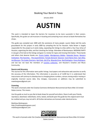 Booking Your Band in Texas 
                                                  January 2010 




                                       AUSTIN 
This  work  is  intended  to  lower  the  barriers  for  musicians  to  be  more  successful  in  their  careers. 
Specifically, this guide can aid musicians in locating and contacting music venues to book themselves live 
shows.  

This  guide  was  compiled  over  2009  with  the  assistance  of  many  people:  Lauren  Oakes  laid  the  early 
groundwork  for  this  project  in  early  2009  by  compiling  the  list  for  Houston.  Katie  Brown  is  largely 
responsible for the project as it exists today, expanding the listings to cities within a four hour drive of 
Houston, organizing the data, and fact checking the listings. Attendees of Bandcampus: BOOKING PARTY 
in July got a first look at the listings and gave it a review for typos and missing information. Those bands 
and  others  that  deserve  thanks  are:  Prairie  Cadets,  Montgomery  Walker,  Stateside  Stereo,  Western 
Civilization, The Favorites, , The Liquid Kitchen, Female Demand, Glasnost, Insert Name Here, Spin Alley, 
Joe Muscara, The Snake Charmers, April Kyle, Ajit D’Sa, Wayside Drive, Ned Dodington, Grace Rodriguez, 
and  last  but  not  least  the  members  of  Caroline  Collective,  and  Houston’s  Creative  and  Music 
Community. 

Source and Accuracy 
The sources for this information were public listings, local papers and exhaustive web searches to verify 
the  accuracy  of  the  information.  This  information  is  accurate  as  of  11/09  but  it  is  understood  that 
inaccuracies will continue to develop due to changing phone numbers, venues closing and/or moving or 
originally  incorrect  source  data.  Any  changes,  inaccuracies  or  additions  may  be  submitted  to 
mwettergreen@gmail.com 

Licensing 
This work is licensed under the Creative Commons Attribution‐Noncommercial‐Share Alike 3.0 United 
States License. This means:  

Use this guide as much as you like to book shows for yourself and others. Share it with your friends, 
reproduce, download, redistribute, remix, tweak, and build upon this guide but the original work must 
be credited and you may not sell it. All further derivatives are licensed under identical terms. 

Matthew Wettergreen 
http://matthewwettergreen.com/ 
mwettergreen@gmail.com 



                                                               
 This work is licensed under the Creative Commons Attribution‐Noncommercial‐Share Alike 3.0 United 
                                            States License. 
 