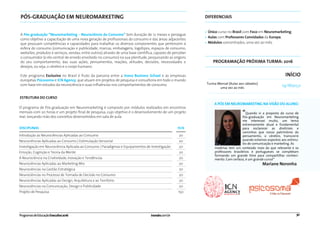 DISCIPLINAS H/A
Introdução às Neurociências Aplicadas ao Consumo 20
20
20
20
20
20
20
20
20
20
150
Neurociências Aplicadas ao Consumo | Estimulação Sensorial
Investigação em Neurociência Aplicada ao Consumo | Paradigmas e Equipamentos de Investigação
Emoção, Cognição e Teoria da Mente
A Neurociência na Criatividade, Inovação e Tendências
Neurociências Aplicadas ao Marketing Mix
Neurociências na Gestão Estratégica
Neurociências no Processo de Tomada de Decisão no Consumo
Neurociências Aplicadas ao Design, Arquitetura e ao Território
Neurociências na Comunicação, Design e Publicidade
Projeto de Pesquisa
PÓS-GRADUAÇÃO EM NEUROMARKETING DIFERENCIAIS
A Pós-graduação “Neuromarketing – Neurociência do Consumo” tem duração de 12 meses e persegue
como objetivo a capacitação de uma nova geração de proﬁssionais do consumo e das áreas adjacentes
que possuam competências e capacidades para trabalhar os diversos componentes que pertencem à
esfera do consumo (comunicação e publicidade, marcas, embalagens, logotipos, espaços de consumo,
websites, produtos e serviços, vendas, entre outros) através de uma base cientíﬁca, capazes de perceber
o consumidor (o elo central de enredo envolvido no consumo) na sua plenitude, pesquisando as origens
do seu comportamento, das suas ações, pensamentos, reações, atitudes, decisões, necessidades e
desejos, ou seja, o cérebro e o corpo humano.
Este programa Exclusivo no Brasil é fruto da parceria entre a Inova Business School e as empresas
européias Psicosoma e ICN Agency, que atuam em projetos de pesquisa e consultoria em todo o mundo
com base em estudos da neurociência e suas inﬂuências nos comportamentos de consumo.
• Único curso no Brasil com Foco em Neuromarketing;
• Aulas com Professores Convidados da Europa;
• Módulos concentrados, uma vez ao mês.
ESTRUTURA DO CURSO
O programa de Pós-graduação em Neuromarketing é composto por módulos realizados em encontros
mensais com 20 horas e um projeto ﬁnal de pesquisa, cujo objetivo é o desenvolvimento de um projeto
real, lançando mão dos conceitos desenvolvidos em sala de aula.
inovabs.com.br 30ProgramasdeEducaçãoExecutiva2016
PROGRAMAÇÃO PRÓXIMA TURMA: 2016
Turma Mensal (Aulas aos sábados)
uma vez ao mês
INÍCIO
19/Março
“Quando vi a proposta do curso de
Pós-graduação em Neuromarketing
me interessei muito, um tema
extremamente atual e fundamental
para esclarecer as diretrizes e
caminhos que nosso patrimônio do
pensamento, o cérebro, transcorre
quando estamos expostos aos estímu-
los de comunicação e marketing. As
Mariane Noronha
matérias tem um conteúdo mais do que relevante e os
professores brasileiros e portugueses se completam
formando um grande time para compartilhar conheci-
mento. Com certeza, é um grande curso!”
A PÓS EM NEUROMARKETING NA VISÃO DO ALUNO:
 