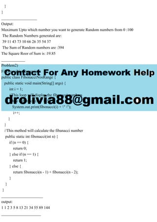 }
}
__________________
Output:
Maximum Upto which number you want to generate Random numbers from 0 :100
The Random Numbers generated are:
39 11 43 73 10 66 26 35 54 37
The Sum of Random numbers are :394
The Square Roor of Sum is :19.85
____________
Problem2)
FibonacciNosRange.java
public class FibonacciNosRange {
public static void main(String[] args) {
int i = 1;
//This loop will display the fibonacci numbers
while (fibonacci(i) < 145) {
System.out.print(fibonacci(i) + " ");
i++;
}
}
//This method will calculate the fibanacci number
public static int fibonacci(int n) {
if (n == 0) {
return 0;
} else if (n == 1) {
return 1;
} else {
return fibonacci(n - 1) + fibonacci(n - 2);
}
}
}
_____________________
output:
1 1 2 3 5 8 13 21 34 55 89 144
____________________
 