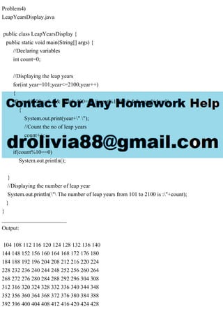 Problem4)
LeapYearsDisplay.java
public class LeapYearsDisplay {
public static void main(String[] args) {
//Declaring variables
int count=0;
//Displaying the leap years
for(int year=101;year<=2100;year++)
{
if(year%100==0 && year%400==0 || year%100!=0 && year%4==0)
{
System.out.print(year+" ");
//Count the no of leap years
count++;
}
if(count%10==0)
System.out.println();
}
//Displaying the number of leap year
System.out.println(" The number of leap years from 101 to 2100 is :"+count);
}
}
_______________________
Output:
104 108 112 116 120 124 128 132 136 140
144 148 152 156 160 164 168 172 176 180
184 188 192 196 204 208 212 216 220 224
228 232 236 240 244 248 252 256 260 264
268 272 276 280 284 288 292 296 304 308
312 316 320 324 328 332 336 340 344 348
352 356 360 364 368 372 376 380 384 388
392 396 400 404 408 412 416 420 424 428
 