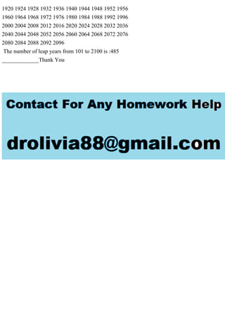 1920 1924 1928 1932 1936 1940 1944 1948 1952 1956
1960 1964 1968 1972 1976 1980 1984 1988 1992 1996
2000 2004 2008 2012 2016 2020 2024 2028 2032 2036
2040 2044 2048 2052 2056 2060 2064 2068 2072 2076
2080 2084 2088 2092 2096
The number of leap years from 101 to 2100 is :485
_____________Thank You
 