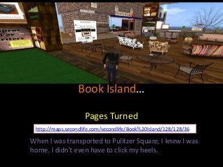 Book Island…
Pages Turned
http://maps.secondlife.com/secondlife/Book%20Island/128/128/36

When I was transported to Pulitzer Square, I knew I was
home. I didn’t even have to click my heels.

 
