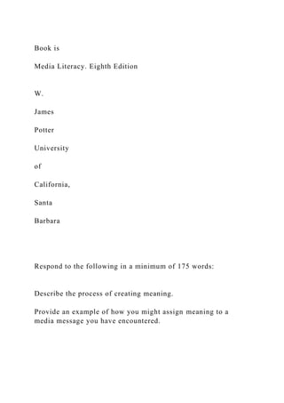 Book is
Media Literacy. Eighth Edition
W.
James
Potter
University
of
California,
Santa
Barbara
Respond to the following in a minimum of 175 words:
Describe the process of creating meaning.
Provide an example of how you might assign meaning to a
media message you have encountered.
 