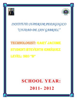 INSTITUTO SUPERIOR PEDAGOGICO
   “CIUDAD DE SAN GABRIEL”


technologist: GARY JACOME
student:$TEVENTH ENRÍQUEZ
Level: 3ro “B”




      SCHOOL YEAR:
          2011- 2012
 