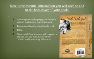 Here is the essential information you will need to add
to the back cover of your book:
 Author's picture & biography; outlining the
author’s qualification to write the book
 Features and benefits of reading the book
 ISBN
 Testimonials from someone well respected in
the area that you write. (These review
"blurbs” really make a big difference). 
 