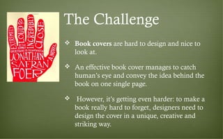 The Challenge
 Book covers are hard to design and nice to
look at.
 An effective book cover manages to catch
human’s eye and convey the idea behind the
book on one single page.
 However, it’s getting even harder: to make a
book really hard to forget, designers need to
design the cover in a unique, creative and
striking way.
 