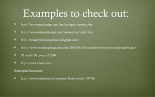Examples to check out:
 http://www.metzdesign.com/jm_bookport_newest.php
 http://www.arismandesign.com/bookcovers/index.htm
 http://bookcoversanonymous.blogspot.com/
 http://www.smashingmagazine.com/2008/04/14/excellent-book-covers-and-paperbacks/
 50 books/50 covers of 2009
 http://covers.fwis.com/
Powerpoint Resources:
 http://www.slideshare.net/ooteboe/book-covers-1097756
 